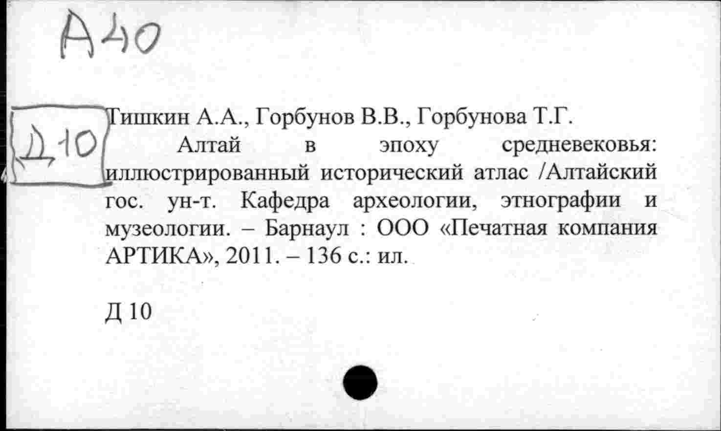 ﻿
Тишкин А.А., Горбунов В.В., Горбунова Т.Г.
Алтай в эпоху средневековья: ^иллюстрированный исторический атлас /Алтайский гос. ун-т. Кафедра археологии, этнографии и музеологии. - Барнаул : ООО «Печатная компания АРТИКА», 2011. - 136 с.: ил.
ДЮ